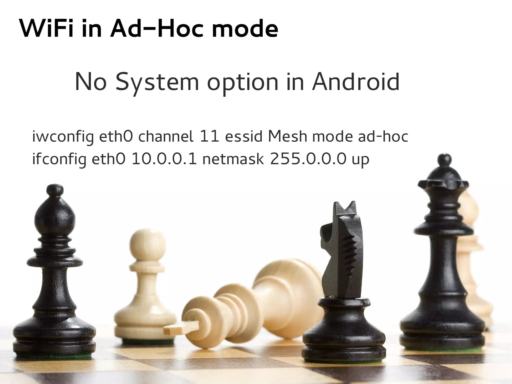 WiFi in Ad-Hoc mode

     No System option in Android

iwconfig eth0 channel 11 essid Mesh mode ad-hoc
ifconfig eth0 10.0.0.1 netmask 255.0.0.0 up
 