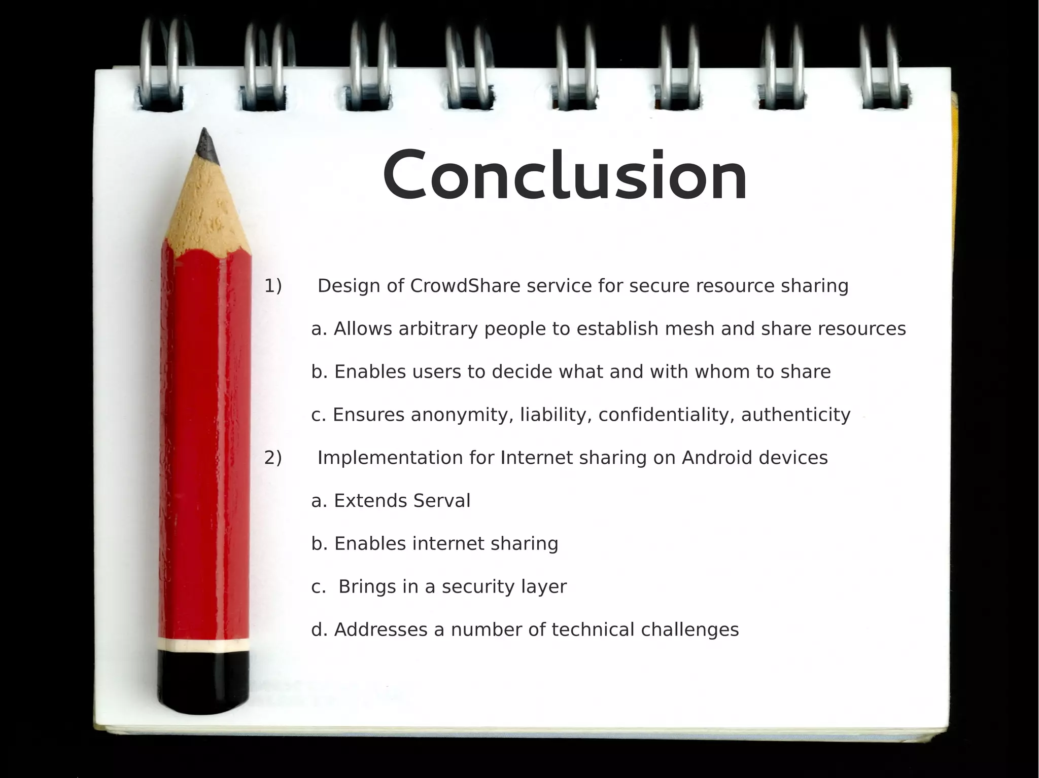 Conclusion
1)   Design of CrowdShare service for secure resource sharing

     a. Allows arbitrary people to establish mesh and share resources

     b. Enables users to decide what and with whom to share

     c. Ensures anonymity, liability, confidentiality, authenticity

2)   Implementation for Internet sharing on Android devices

     a. Extends Serval

     b. Enables internet sharing

     c. Brings in a security layer

     d. Addresses a number of technical challenges
 