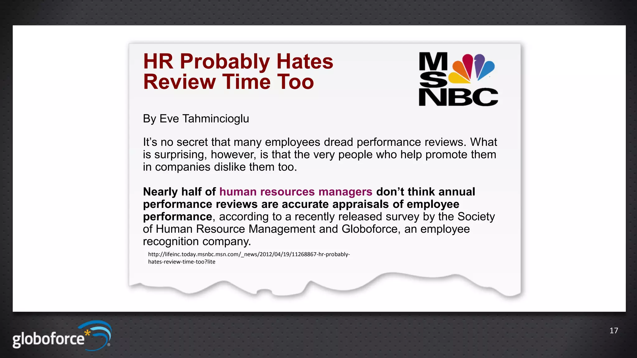 HR Probably Hates
Review Time Too
By Eve Tahmincioglu

It’s no secret that many employees dread performance reviews. What
is surprising, however, is that the very people who help promote them
in companies dislike them too.

Nearly half of human resources managers don’t think annual
performance reviews are accurate appraisals of employee
performance, according to a recently released survey by the Society
of Human Resource Management and Globoforce, an employee
recognition company.
 http://lifeinc.today.msnbc.msn.com/_news/2012/04/19/11268867-hr-probably-
 hates-review-time-too?lite




                                                                             17
 