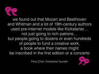 we found out that Mozart and Beethoven
and Whitman and a lot of 19th-century authors
used pre-internet models like Kickstarter…
not just going to rich patrons…
but people going to dozens or even hundreds
of people to fund a creative work,
a book where their names might
be inscribed in the ﬁrst edition or a concerto
Perry Chen, Kickstarter founder
 
