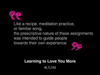 Learning to Love You More
#LTLYM
Like a recipe, meditation practice,
or familiar song,
the prescriptive nature of these assignments
was intended to guide people
towards their own experience
 
