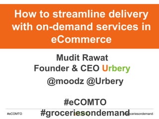 #eCOMTO #groceriesondemand
How to streamline delivery
with on-demand services in
eCommerce
Mudit Rawat
Founder & CEO Urbery
@moodz @Urbery
#eCOMTO
#groceriesondemand
 