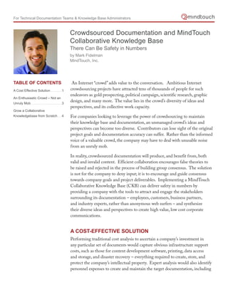 For Technical Documentation Teams & Knowledge Base Administrators



                                                Crowdsourced Documentation and MindTouch
                                                Collaborative Knowledge Base
                                                There Can Be Safety in Numbers
                                                by Mark Fidelman
                                                MindTouch, Inc.




tAblE of ContEnts                                An Internet “crowd” adds value to the conversation. Ambitious Internet
A Cost Effective Solution ............1         crowdsourcing projects have attracted tens of thousands of people for such
                                                endeavors as gold prospecting, political campaign, scientific research, graphic
An Enthusiastic Crowd – Not an
Unruly Mob .................................3
                                                design, and many more. The value lies in the crowd’s diversity of ideas and
                                                perspectives, and its collective work capacity.
Grow a Collaborative
Knowledgebase from Scratch.....4                For companies looking to leverage the power of crowdsourcing to maintain
                                                their knowledge base and documentation, an unmanaged crowd’s ideas and
                                                perspectives can become too diverse. Contributors can lose sight of the original
                                                project goals and documentation accuracy can suffer. Rather than the informed
                                                voice of a valuable crowd, the company may have to deal with unusable noise
                                                from an unruly mob.

                                                In reality, crowdsourced documentation will produce, and benefit from, both
                                                valid and invalid content. Efficient collaboration encourages false theories to
                                                be raised and rejected in the process of building group consensus. The solution
                                                is not for the company to deny input; it is to encourage and guide consensus
                                                towards company goals and project deliverables. Implementing a MindTouch
                                                Collaborative Knowledge Base (CKB) can deliver safety in numbers by
                                                providing a company with the tools to attract and engage the stakeholders
                                                surrounding its documentation – employees, customers, business partners,
                                                and industry experts, rather than anonymous web surfers – and synthesize
                                                their diverse ideas and perspectives to create high value, low cost corporate
                                                communications.


                                                A Cost-EffECtivE solution
                                                Performing traditional cost analysis to ascertain a company’s investment in
                                                any particular set of documents would capture obvious infrastructure support
                                                costs, such as those for content development software, printing, data access
                                                and storage, and disaster recovery – everything required to create, store, and
                                                protect the company’s intellectual property. Expert analysis would also identify
                                                personnel expenses to create and maintain the target documentation, including
 