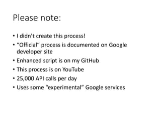 Please note: 
• I didn’t create this process! 
• “Official” process is documented on Google 
developer site 
• Enhanced script is on my GitHub 
• This process is on YouTube 
• 25,000 API calls per day 
• Uses some “experimental” Google services 
 