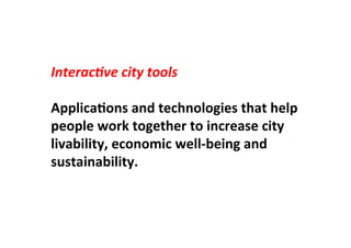 Interac(ve	
  city	
  tools	
  
	
  
ApplicaLons	
  and	
  technologies	
  that	
  help	
  
people	
  work	
  together	
  to	
  increase	
  city	
  
livability,	
  economic	
  well-­‐being	
  and	
  
sustainability.	
  
 