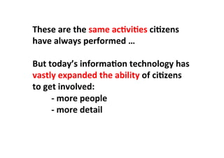 These	
  are	
  the	
  same	
  acLviLes	
  ciLzens	
  
have	
  always	
  performed	
  …	
  
	
  
But	
  today’s	
  informaLon	
  technology	
  has	
  
vastly	
  expanded	
  the	
  ability	
  of	
  ciLzens	
  
to	
  get	
  involved:	
  
	
  -­‐	
  more	
  people	
  
	
  -­‐	
  more	
  detail	
  
	
  
 