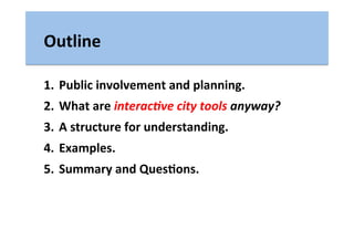 Outline	
  
1.  Public	
  involvement	
  and	
  planning.	
  
2.  What	
  are	
  interac(ve	
  city	
  tools	
  anyway?	
  
3.  A	
  structure	
  for	
  understanding.	
  
4.  Examples.	
  
5.  Summary	
  and	
  QuesLons.	
  
 