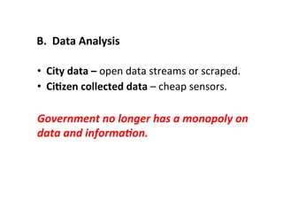 •  City	
  data	
  –	
  open	
  data	
  streams	
  or	
  scraped.	
  
•  CiLzen	
  collected	
  data	
  –	
  cheap	
  sensors.	
  
Government	
  no	
  longer	
  has	
  a	
  monopoly	
  on	
  
data	
  and	
  informa(on.	
  
B.	
  	
  Data	
  Analysis	
  
 