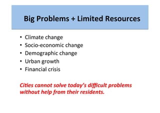 Big	
  Problems	
  +	
  Limited	
  Resources	
  
•  Climate	
  change	
  
•  Socio-­‐economic	
  change	
  
•  Demographic	
  change	
  
•  Urban	
  growth	
  
•  Financial	
  crisis	
  
Ci(es	
  cannot	
  solve	
  today’s	
  diﬃcult	
  problems	
  
without	
  help	
  from	
  their	
  residents.	
  
 