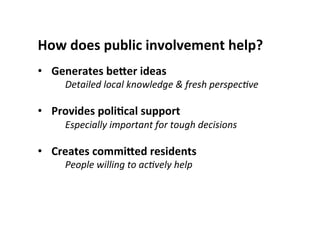 How	
  does	
  public	
  involvement	
  help?	
  
•  Generates	
  beSer	
  ideas	
  
Detailed	
  local	
  knowledge	
  &	
  fresh	
  perspec5ve	
  
	
  
•  Provides	
  poliLcal	
  support	
  	
  
Especially	
  important	
  for	
  tough	
  decisions	
  
	
  
•  Creates	
  commiSed	
  residents	
  
People	
  willing	
  to	
  ac5vely	
  help	
  
 