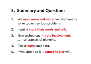 5.	
  	
  Summary	
  and	
  QuesLons	
  
1.  We	
  need	
  more	
  and	
  beSer	
  involvement	
  to	
  
solve	
  today’s	
  serious	
  problems.	
  
2.  Input	
  is	
  more	
  than	
  words	
  and	
  talk.	
  
3.  New	
  technology	
  =	
  more	
  involvement:	
  
…	
  in	
  all	
  aspects	
  of	
  planning.	
  
4.  Please	
  open	
  your	
  data.	
  
5.  If	
  you	
  don’t	
  do	
  it	
  …	
  someone	
  else	
  will.	
  
 