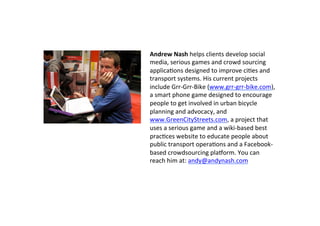 Andrew	
  Nash	
  helps	
  clients	
  develop	
  social	
  
media,	
  serious	
  games	
  and	
  crowd	
  sourcing	
  
applicaSons	
  designed	
  to	
  improve	
  ciSes	
  and	
  
transport	
  systems.	
  His	
  current	
  projects	
  
include	
  Grr-­‐Grr-­‐Bike	
  (www.grr-­‐grr-­‐bike.com),	
  
a	
  smart	
  phone	
  game	
  designed	
  to	
  encourage	
  
people	
  to	
  get	
  involved	
  in	
  urban	
  bicycle	
  
planning	
  and	
  advocacy,	
  and	
  
www.GreenCityStreets.com,	
  a	
  project	
  that	
  
uses	
  a	
  serious	
  game	
  and	
  a	
  wiki-­‐based	
  best	
  
pracSces	
  website	
  to	
  educate	
  people	
  about	
  
public	
  transport	
  operaSons	
  and	
  a	
  Facebook-­‐
based	
  crowdsourcing	
  plahorm.	
  You	
  can	
  
reach	
  him	
  at:	
  andy@andynash.com	
  
 