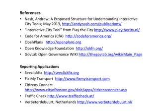 References	
  
•  Nash,	
  Andrew;	
  A	
  Proposed	
  Structure	
  for	
  Understanding	
  InteracSve	
  
City	
  Tools;	
  May	
  2013,	
  hBp://andynash.com/publicaSons/	
  	
  
•  “InteracSve	
  City	
  Tool”	
  from	
  Play	
  the	
  City	
  hBp://www.playthecity.nl/	
  	
  
•  Code	
  for	
  America	
  (CfA)	
  	
  hBp://codeforamerica.org/	
  	
  
•  OpenPlans	
  	
  	
  hBp://openplans.org	
  	
  
•  Open	
  Knowledge	
  FoundaSon	
  	
  hBp://okfn.org/	
  	
  
•  GovLab	
  Open	
  Governance	
  WIKI	
  hBp://thegovlab.org/wiki/Main_Page	
  	
  
	
  
ReporLng	
  ApplicaLons	
  
•  Seeclickﬁx	
  	
  hBp://seeclickﬁx.org	
  	
  
•  Fix	
  My	
  Transport	
  	
  hBp://www.ﬁxmytransport.com	
  
•  CiSzens	
  Connect	
  	
  
hBp://www.cityososton.gov/doit/apps/ciSzensconnect.asp	
  
•  Traﬃc	
  Check	
  hBp://www.traﬃccheck.at/	
  	
  
•  Verbeterdebuurt,	
  Netherlands	
  hBp://www.verbeterdebuurt.nl/	
  
 