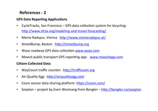 References	
  -­‐	
  2	
  
GPS	
  Data	
  ReporLng	
  ApplicaLons	
  
•  CycleTracks,	
  San	
  Francisco	
  –	
  GPS	
  data	
  collecSon	
  system	
  for	
  bicycling:	
  
hBp://www.sfcta.org/modeling-­‐and-­‐travel-­‐forecasSng/	
  
•  Meine	
  Radspur,	
  Vienna	
  	
  	
  hBp://www.meineradspur.at/	
  
•  StreetBump,	
  Boston	
  	
  	
  hBp://streetbump.org	
  
•  Waze	
  roadway	
  GPS	
  data	
  collecSon	
  www.waze.com	
  	
  	
  
•  Moovit	
  public	
  transport	
  GPS	
  reporSng	
  app:	
  	
  	
  www.moovitapp.com	
  	
  
CiLzen	
  Collected	
  Data	
  
•  WayCount	
  traﬃc	
  counter:	
  	
  hBp://traﬃccom.org	
  	
  
•  Air	
  Quality	
  Egg:	
  	
  hBp://airqualityegg.com	
  
•  Cosm	
  sensor	
  data	
  sharing	
  plahorm	
  	
  hBps://cosm.com/	
  	
  
•  Seeplan	
  –	
  project	
  by	
  Even	
  Westvang	
  from	
  Bengler	
  –	
  hBp://bengler.no/seeplan	
  	
  
 