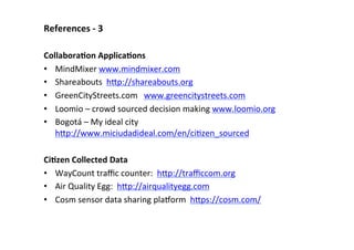 References	
  -­‐	
  3	
  
	
  
CollaboraLon	
  ApplicaLons	
  
•  MindMixer	
  www.mindmixer.com	
  	
  
•  Shareabouts	
  	
  hBp://shareabouts.org	
  	
  
•  GreenCityStreets.com	
  	
  	
  www.greencitystreets.com	
  
•  Loomio	
  –	
  crowd	
  sourced	
  decision	
  making	
  www.loomio.org	
  	
  
•  Bogotá	
  –	
  My	
  ideal	
  city	
  
hBp://www.miciudadideal.com/en/ciSzen_sourced	
  
	
  
CiLzen	
  Collected	
  Data	
  
•  WayCount	
  traﬃc	
  counter:	
  	
  hBp://traﬃccom.org	
  	
  
•  Air	
  Quality	
  Egg:	
  	
  hBp://airqualityegg.com	
  
•  Cosm	
  sensor	
  data	
  sharing	
  plahorm	
  	
  hBps://cosm.com/	
  	
  
 