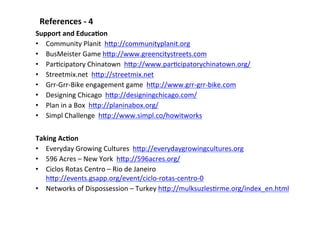 References	
  -­‐	
  4	
  
Support	
  and	
  EducaLon	
  
•  Community	
  Planit	
  	
  hBp://communityplanit.org	
  	
  
•  BusMeister	
  Game	
  hBp://www.greencitystreets.com	
  
•  ParScipatory	
  Chinatown	
  	
  hBp://www.parScipatorychinatown.org/	
  	
  
•  Streetmix.net	
  	
  hBp://streetmix.net	
  
•  Grr-­‐Grr-­‐Bike	
  engagement	
  game	
  	
  hBp://www.grr-­‐grr-­‐bike.com	
  
•  Designing	
  Chicago	
  	
  hBp://designingchicago.com/	
  	
  
•  Plan	
  in	
  a	
  Box	
  	
  hBp://planinabox.org/	
  	
  
•  Simpl	
  Challenge	
  	
  hBp://www.simpl.co/howitworks	
  	
  
Taking	
  AcLon	
  
•  Everyday	
  Growing	
  Cultures	
  	
  hBp://everydaygrowingcultures.org	
  
•  596	
  Acres	
  –	
  New	
  York	
  	
  hBp://596acres.org/	
  
•  Ciclos	
  Rotas	
  Centro	
  –	
  Rio	
  de	
  Janeiro	
  
hBp://events.gsapp.org/event/ciclo-­‐rotas-­‐centro-­‐0	
  	
  	
  
•  Networks	
  of	
  Dispossession	
  –	
  Turkey	
  hBp://mulksuzlesSrme.org/index_en.html	
  	
  
 