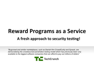 Reward	
  Programs	
  as	
  a	
  Service
	
  
A	
  fresh	
  approach	
  to	
  security	
  tes8ng!	
  
”Bugcrowd and similar marketplaces, such as Danish firm CrowdCurity and Synack, are
democratising the crowdsourced penetration testing model which has previously been only
available to the biggest software companies that can afford to pay out millions of dollars”

 