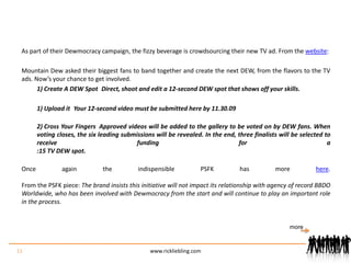 As part of their Dewmocracy campaign, the fizzy beverage is crowdsourcing their new TV ad. From the website:Mountain Dew asked their biggest fans to band together and create the next DEW, from the flavors to the TV ads. Now’s your chance to get involved. Create A DEW Spot Direct, shoot and edit a 12-second DEW spot that shows off your skills. Upload it Your 12-second video must be submitted here by 11.30.09 Cross Your Fingers Approved videos will be added to the gallery to be voted on by DEW fans. When voting closes, the six leading submissions will be revealed. In the end, three finalists will be selected to receive funding for a:15 TV DEW spot.Once again the indispensible PSFK has more here.From the PSFK piece: The brand insists this initiative will not impact its relationship with agency of record BBDO Worldwide, who has been involved with Dewmocracy from the start and will continue to play an important role in the process.11www.rickliebling.commore