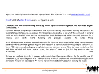 Agency Nil is looking to utilize crowdsourcing themselves with a call to action for an agency manifesto video.Evan Fry, CCO of Victors & Spoils, shared his thoughts as well:Question: How does crowdsourcing directly by brands affect established agencies, and how does it affect shops like V&S? Evan Fry: A brand going straight to the crowd with a given marketing assignment is exciting for everyone. It’s exciting for established ad shops because it’s interesting and fascinating to see what the community is going to come up with. Ideally it’s not a threat to established shops because they realize that their strengths lie in strategy and holistic brand handling and product solutions, the whole thing.But if what the crowd is coming up with is satisfying for the brand and it’s costing less, then it could probably be stressful for established agencies if a given brand decides to crowdsource everything and pull an account. As far as V&S is concerned, brands going straight to the crowd fascinates us too. If they do it to a point where they feel 100% satisfied with their crowd’s output, they wouldn’t need us just like they wouldn’t need an established shop.Because we too have strengths in strategy and complete brand/company guidance. But for us right now it’s testament to just how compelling it is. The more brands that do it, the more we think crowdsourcing’s current pluses and minuses will be exposed. We believe we can minimize the minuses while plussing the pluses.13www.rickliebling.commore