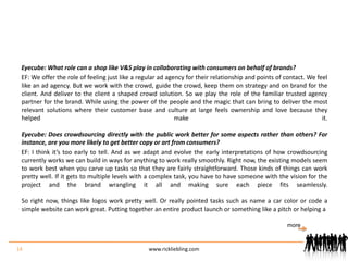 Eyecube: What role can a shop like V&S play in collaborating with consumers on behalf of brands?EF: We offer the role of feeling just like a regular ad agency for their relationship and points of contact. We feel like an ad agency. But we work with the crowd, guide the crowd, keep them on strategy and on brand for the client. And deliver to the client a shaped crowd solution. So we play the role of the familiar trusted agency partner for the brand. While using the power of the people and the magic that can bring to deliver the most relevant solutions where their customer base and culture at large feels ownership and love because they helped make it.Eyecube: Does crowdsourcing directly with the public work better for some aspects rather than others? For instance, are you more likely to get better copy or art from consumers?EF: I think it’s too early to tell. And as we adapt and evolve the early interpretations of how crowdsourcing currently works we can build in ways for anything to work really smoothly. Right now, the existing models seem to work best when you carve up tasks so that they are fairly straightforward. Those kinds of things can work pretty well. If it gets to multiple levels with a complex task, you have to have someone with the vision for the project and the brand wrangling it all and making sure each piece fits seamlessly.So right now, things like logos work pretty well. Or really pointed tasks such as name a car color or code a simple website can work great. Putting together an entire product launch or something like a pitch or helping a 14www.rickliebling.commore