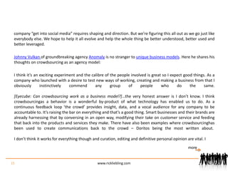 company “get into social media” requires shaping and direction. But we’re figuring this all out as we go just like everybody else. We hope to help it all evolve and help the whole thing be better understood, better used and better leveraged.Johnny Vulkan of groundbreaking agency Anomaly is no stranger to unique business models. Here he shares his thoughts on crowdsourcing as an agency model:I think it’s an exciting experiment and the calibre of the people involved is great so I expect good things. As a company who launched with a desire to test new ways of working, creating and making a business from that I obviously instinctively commend any group of people who do the same.[Eyecube: Can crowdsourcing work as a business model?]…the very honest answer is I don’t know. I think crowdsourcing as a behavior is a wonderful by-product of what technology has enabled us to do. As a continuous feedback loop ‘the crowd’ provides insight, data, and a vocal audience for any company to be accountable to. It’s raising the bar on everything and that’s a good thing. Smart businesses and their brands are already harnessing that by conversing in an open way, modifying their take on customer service and feeding that back into the products and services they make. There have also been examples where crowdsourcing has been used to create communications back to the crowd – Doritos being the most written about. I don’t think it works for everything though and curation, editing and definitive personal opinion are vital. I 15www.rickliebling.commore
