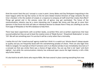 think the recent ‘elect the jury’ concept is a case in point. Jimmy Wales and Clay Shirkywere languishing in the lower leagues while the top few names on the list were Global Creative Directors of large networks the last time I checked. Is this the wisdom of crowds or a response to company all staff email that creates that effect? Things get gamed and in the process some bits of genius may get overlooked. The future of the communications industry may be a more interesting one if people like Jimmy and Clay got to voice their opinions in that forum but that will take an individual decision to elevate them if they are unwilling to use the front page of Wikipedia or the NYU database to help them.There have been experiments with co-written books, co-written films and co-written experiences that have sourced widely but they are yet to beat the creative vision of ‘Blade Runner’, ‘Shawshank Redemption’ or even ‘CSI’. We will see something soon I’m sure but it will be a rarity rather than a normality.I realize this isn’t the ‘crowd sourced’ agency model but I think it is a watch out. Volume doesn’t always equate to quality and you are frequently faced with the overwhelming paradox of choice. There are also legal mine fields to navigate. For example at Chiat if someone sent in an Absolut ad idea it was immediately returned as if a concept ran that was similar there was a chance of legal action. You can say that is not ‘open’ and short sighted – but while the communications industry has embraced open source the legal industry is still a little way further behind.It’s also hard to do with clients who require NDAs. We have several in place covering everything from new 16www.rickliebling.commore