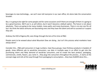beverages to new technology… we can’t even tell everyone in our own office, let alone take the conversation broader.But, it is going to be right for some people and for some occasions and if there are enough of them it is going to be a great business. We’ll use it, as will others, but it won’t become a default option. The future is not about absolutes. There are going to be many models, many paths and many businesses. There is no one size fits all but I do think the latest ventures are fascinating ones and they have the talent and will to succeed so I suspect they will.Andrew, the CEO of Agency Nil, sees things through the lens of his time at P&G:People seem to be wowed about what Mountain Dew are doing….but isn’t this process what marketers have always done?Consider this….P&G poll consumers in huge numbers, have focus groups, have fictitious products in baskets of goods, show different ads to would-be consumers, use data in multiple ways in an effort to get into the purchasing intent and likely demand of would-be consumers…and to create the best product, packaging, commercials, smells, flavors…you name it….they plug into consumers throughout the process….it starts at the concept stage and rolls all the way through from packaging to consumption….they have ALWAYS done this….17www.rickliebling.commore