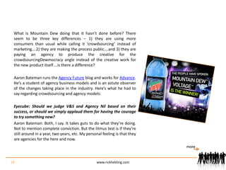 What is Mountain Dew doing that it hasn’t done before? There seem to be three key differences – 1) they are using more consumers than usual while calling it ‘crowdsourcing’ instead of marketing….2) they are making the process public….and 3) they are paying an agency to produce the creative for the crowdsourcingDewmocracy angle instead of the creative work for the new product itself….is there a difference?Aaron Bateman runs the Agency Future blog and works for Advance. He’s a student of agency business models and is an astute observer of the changes taking place in the industry. Here’s what he had to say regarding crowdsourcing and agency models:Eyecube: Should we judge V&S and Agency Nil based on their success, or should we simply applaud them for having the courage to try something new?Aaron Bateman: Both, I say. It takes guts to do what they’re doing. Not to mention complete conviction. But the litmus test is if they’re still around in a year, two years, etc. My personal feeling is that they are agencies for the here and now. 18www.rickliebling.commore