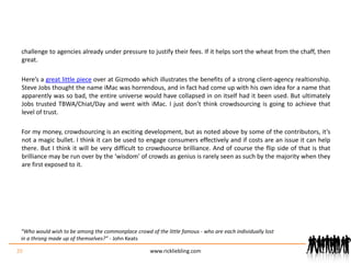 challenge to agencies already under pressure to justify their fees. If it helps sort the wheat from the chaff, then great.Here’s a great little piece over at Gizmodo which illustrates the benefits of a strong client-agency realtionship. Steve Jobs thought the name iMac was horrendous, and in fact had come up with his own idea for a name that apparently was so bad, the entire universe would have collapsed in on itself had it been used. But ultimately Jobs trusted TBWA/Chiat/Day and went with iMac. I just don’t think crowdsourcing is going to achieve that level of trust.For my money, crowdsourcing is an exciting development, but as noted above by some of the contributors, it’s not a magic bullet. I think it can be used to engage consumers effectively and if costs are an issue it can help there. But I think it will be very difficult to crowdsource brilliance. And of course the flip side of that is that brilliance may be run over by the ‘wisdom’ of crowds as genius is rarely seen as such by the majority when they are first exposed to it.20www.rickliebling.com“Who would wish to be among the commonplace crowd of the little famous - who are each individually lost in a throng made up of themselves?” - John Keats