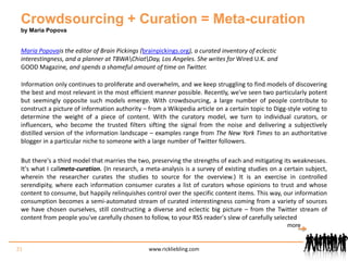Crowdsourcing + Curation = Meta-curationby Maria PopovaMaria Popovais the editor of Brain Pickings (brainpickings.org), a curated inventory of eclectic interestingness, and a planner at TBWA\Chiat\Day, Los Angeles. She writes for Wired U.K. and GOOD Magazine, and spends a shameful amount of time on Twitter. Information only continues to proliferate and overwhelm, and we keep struggling to find models of discovering the best and most relevant in the most efficient manner possible. Recently, we've seen two particularly potent but seemingly opposite such models emerge. With crowdsourcing, a large number of people contribute to construct a picture of information authority – from a Wikipedia article on a certain topic to Digg-style voting to determine the weight of a piece of content. With the curatory model, we turn to individual curators, or influencers, who become the trusted filters sifting the signal from the noise and delivering a subjectively distilled version of the information landscape – examples range from The New York Times to an authoritative blogger in a particular niche to someone with a large number of Twitter followers. But there's a third model that marries the two, preserving the strengths of each and mitigating its weaknesses. It's what I callmeta-curation. (In research, a meta-analysis is a survey of existing studies on a certain subject, wherein the researcher curates the studies to source for the overview.) It is an exercise in controlled serendipity, where each information consumer curates a list of curators whose opinions to trust and whose content to consume, but happily relinquishes control over the specific content items. This way, our information consumption becomes a semi-automated stream of curated interestingness coming from a variety of sources we have chosen ourselves, still constructing a diverse and eclectic big picture – from the Twitter stream of content from people you've carefully chosen to follow, to your RSS reader's slew of carefully selected 21www.rickliebling.commore