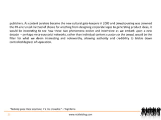 publishers. As content curators became the new cultural gate-keepers in 2009 and crowdsourcing was crowned the PR-encrusted method of choice for anything from designing corporate logos to generating product ideas, it would be interesting to see how these two phenomena evolve and intertwine as we embark upon a new decade  − perhaps meta-curatorial networks, rather than individual content curators or the crowd, would be the filter for what we deem interesting and noteworthy, allowing authority and credibility to trickle down controlled degrees of separation.22www.rickliebling.com“Nobody goes there anymore; it’s too crowded.” – Yogi Berra