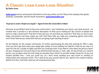 A Classic Lose-Lose-Lose SituationBy Spike JonesSpike Jonespractices and preaches the Brains on Fire way. Brains on Fire? They’re the company that ignites powerful, sustainable, word of mouth movements. www.brainsonfire.com“A person is smart. People are stupid.” -- Agent K from the movie Men in BlackSeriously. So you REALLY want to base your entire brand – your livelihood, your future, your bank account – on creative that is pinned to a two-sentence description of what you’re looking for? By a bunch of people that want to make a quick buck? That don’t know who you are and what you stand for? That have no clue to your hopes and dreams and what makes you tick? And these folks are really just competing against each other, aren’t they? Now do you really think that you are going to get anything of value?  On the flipside, for the creative community, it’s further perpetuating the idea that working for FREE is okay, since you don’t get paid unless your design gets picked. Are you kidding me? Would a hotel let you stay in a room for free for a couple of nights and then you could pay them if you liked it? How about the grocery store? Fill your shopping cart and come back if you liked the food and pay us. Yeah, right. On top of that, as a creative person, you just gave away the only thing you possibly had a chance to actually charge money for. So you just wasted valuable time – time you could use, oh I don’t know, building your own brand or working on relationships with potential clients. This is bad all the way around. Bad for you. Bad for the creative industry. Bad for the client. And that’s what we call a lose/lose/lose kids. 24www.rickliebling.com