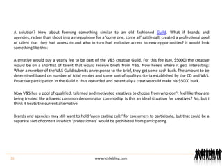 A solution? How about forming something similar to an old fashioned Guild. What if brands and agencies, rather than shout into a megaphone for a ‘come one, come all’ cattle call, created a professional pool of talent that they had access to and who in turn had exclusive access to new opportunities? It would look something like this:A creative would pay a yearly fee to be part of the V&S creative Guild. For this fee (say, $5000) the creative would be on a shortlist of talent that would receive briefs from V&S. Now here’s where it gets interesting: When a member of the V&S Guild submits an response to the brief, they get some cash back. The amount to be determined based on number of total entries and some sort of quality criteria established by the CD and V&S. Proactive participation in the Guild is thus rewarded and potentially a creative could make his $5000 back. Now V&S has a pool of qualified, talented and motivated creatives to choose from who don’t feel like they are being treated like a lowest common denominator commodity. Is this an ideal situation for creatives? No, but I think it beats the current alternative.Brands and agencies may still want to hold ‘open casting calls’ for consumers to participate, but that could be a separate sort of contest in which ‘professionals’ would be prohibited from participating.26www.rickliebling.com