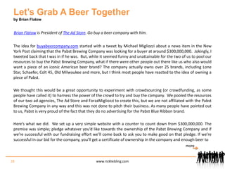 Let’s Grab A Beer Togetherby Brian FlatowBrian Flatow is President of The Ad Store. Go buy a beer company with him.The idea for buyabeercompany.com started with a tweet by Michael Migliozzi about a news item in the New York Post claiming that the Pabst Brewing Company was looking for a buyer at around $300,000,000.  Jokingly, I tweeted back that I was in if he was.  But, while it seemed funny and unattainable for the two of us to pool our resources to buy the Pabst Brewing Company, what if there were other people out there like us who also would want a piece of an iconic American beer brand? The company actually owns over 25 brands, including Lone Star, Schaefer, Colt 45, Old Milwaukee and more, but I think most people have reacted to the idea of owning a piece of Pabst.We thought this would be a great opportunity to experiment with crowdsourcing (or crowdfunding, as some people have called it) to harness the power of the crowd to try and buy the company.  We pooled the resources of our two ad agencies, The Ad Store and ForzaMigliozzi to create this, but we are not affiliated with the Pabst Brewing Company in any way and this was not done to pitch their business. As many people have pointed out to us, Pabst is very proud of the fact that they do no advertising for the Pabst Blue Ribbon brand.Here’s what we did.  We set up a very simple website with a counter to count down from $300,000,000. The premise was simple; pledge whatever you’d like towards the ownership of the Pabst Brewing Company and if we’re successful with our fundraising effort we’ll come back to ask you to make good on that pledge. If we’re successful in our bid for the company, you’ll get a certificate of ownership in the company and enough beer to  28www.rickliebling.commore