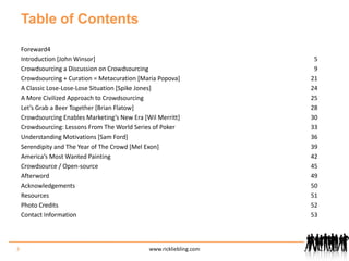 Table of ContentsForeward 	4Introduction [John Winsor]	5Crowdsourcing a Discussion on Crowdsourcing	9Crowdsourcing + Curation = Metacuration [Maria Popova]	21A Classic Lose-Lose-Lose Situation [Spike Jones]	24A More Civilized Approach to Crowdsourcing	25Let’s Grab a Beer Together [Brian Flatow]	28Crowdsourcing Enables Marketing’s New Era [Wil Merritt]	30Crowdsourcing: Lessons From The World Series of Poker	33Understanding Motivations [Sam Ford]	36Serendipity and The Year of The Crowd [Mel Exon]	39America’s Most Wanted Painting	42Crowdsource / Open-source	45Afterword	49Acknowledgements	50Resources	51Photo Credits	52Contact Information	533www.rickliebling.com