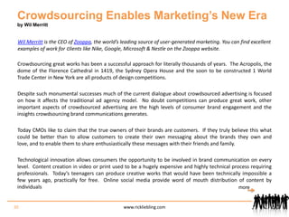 Crowdsourcing Enables Marketing’s New Eraby Wil MerrittWil Merritt is the CEO of Zooppa, the world’s leading source of user-generated marketing. You can find excellent examples of work for clients like Nike, Google, Microsoft & Nestle on the Zooppa website.Crowdsourcing great works has been a successful approach for literally thousands of years.  The Acropolis, the dome of the Florence Cathedral in 1419, the Sydney Opera House and the soon to be constructed 1 World Trade Center in New York are all products of design competitions. Despite such monumental successes much of the current dialogue about crowdsourced advertising is focused on how it affects the traditional ad agency model.  No doubt competitions can produce great work, other important aspects of crowdsourced advertising are the high levels of consumer brand engagement and the insights crowdsourcing brand communications generates. Today CMOs like to claim that the true owners of their brands are customers.  If they truly believe this what could be better than to allow customers to create their own messaging about the brands they own and love, and to enable them to share enthusiastically these messages with their friends and family. Technological innovation allows consumers the opportunity to be involved in brand communication on every level.  Content creation in video or print used to be a hugely expensive and highly technical process requiring professionals.  Today’s teenagers can produce creative works that would have been technically impossible a few years ago, practically for free.  Online social media provide word of mouth distribution of content by individuals 30www.rickliebling.commore