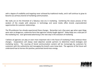 with a degree of credibility and targeting never achieved by traditional media, and it will continue to grow to become our primary channel of marketing communication.We really are on the threshold of a fabulous new era in marketing.  Combining the classic process of the wisdom of the crowds with advances in technology and social media offers brands unprecedented opportunities for customer relationships. The PR profession has already experienced these changes.  Remember just a few years ago when open blogs were seen as dangerous, subversive force that agencies initially fought against?  Today blogs are a vital part of the marketing mix.  User-generated advertising is the next step in the evolution of marketing.  I believe ad agencies can play an even more important role in the future of marketing if they embrace these changes.  Corporations will always need objective outside partners to determine brand strategies and marketing tactics.  The sourcing of brand communication content will be increasingly by customers for customers with the authenticity and messaging the brand’s users know best.  The agencies of the future will understand how to harness this positive, passionate brand mass-energy.    31www.rickliebling.com
