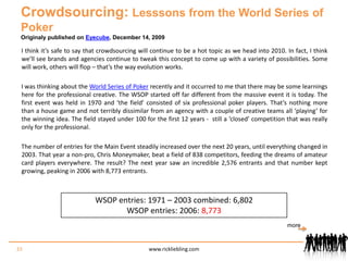 Crowdsourcing: Lesssons from the World Series of PokerOriginaly published on Eyecube, December 14, 2009I think it’s safe to say that crowdsourcing will continue to be a hot topic as we head into 2010. In fact, I think we’ll see brands and agencies continue to tweak this concept to come up with a variety of possibilities. Some will work, others will flop – that’s the way evolution works.I was thinking about the World Series of Poker recently and it occurred to me that there may be some learnings here for the professional creative. The WSOP started off far different from the massive event it is today. The first event was held in 1970 and ‘the field’ consisted of six professional poker players. That’s nothing more than a house game and not terribly dissimilar from an agency with a couple of creative teams all ‘playing’ for the winning idea. The field stayed under 100 for the first 12 years -  still a ‘closed’ competition that was really only for the professional.The number of entries for the Main Event steadily increased over the next 20 years, until everything changed in 2003. That year a non-pro, Chris Moneymaker, beat a field of 838 competitors, feeding the dreams of amateur card players everywhere. The result? The next year saw an incredible 2,576 entrants and that number kept growing, peaking in 2006 with 8,773 entrants.WSOP entries: 1971 – 2003 combined: 6,802WSOP entries: 2006: 8,77333www.rickliebling.commore