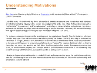 Understanding MotivationsBy Sam FordSam Ford is the Director of Digital Strategy at Peppercom and is a research affiliate with MIT's Convergence Culture ConsortiumOver the years, I've overcome my initial reluctance to embrace buzzwords and realize that "hot" concepts provide the marketing industry with a lexicon for paradigm shifts and a new ethos. Today, with words such as "authenticity," "transparency," and "crowdsourcing" on the lips of many marketing professionals, I see this as an indication that our industry's priorities are shifting in helpful directions. That said, this enthusiasm brings with it great responsibility (channelling my best "Uncle Ben" of Spider-Man fame).For instance, crowdsourcing cannot be a replacement for creativity or thought. Take, for instance, television fandom. Soap opera fans are notorious for excoriating TPTB ("the powers that be"), who they as often call TIIC ("the idiots in charge"), because they do not listen to their fan base. On the other hand, those fans are the first to likewise admit they want to be surprised, challenged, and "wowed" by creators. Getting creators to listen to them does not mean they want to see their ideas simply regurgitated on screen. The reason they come to a brand, an entertainment property, or a thought leader is precisely because they want to see something they couldn't come up with themselves, even as they want it to be responsive to them.Likewise, a danger with crowdsourcing is a lack of thought and understanding about the motivations audiences have for collaborating on an issue and likewise about the labor audiences put forth when collaborating with one another and with a brand. 36www.rickliebling.commore