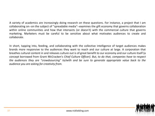 A variety of academics are increasingly doing research on these questions. For instance, a project that I am collaborating on--on the subject of "spreadable media"--examines the gift economy that governs collaboration within online communities and how that intersects (or doesn't) with the commercial culture that governs marketing. Marketers must be careful to be sensitive about what motivates audiences to create and collaborate.In short, tapping into, feeding, and collaborating with the collective intelligence of target audiences makes brands more responsive to the audiences they want to reach and our culture at large. A corporation that breathes cultural content in and releases culture out is of great benefit to our economy and our culture itself (a concept borrowed from Grant McCracken's Chief Culture Officer). But, to do that, companies have to respect the audiences they are "crowdsourcing" to/with and be sure to generate appropriate value back to the audience you are asking for creativity from.37www.rickliebling.com