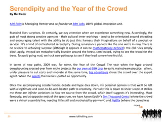 Serendipity and the Year of the CrowdBy Mel ExonMel Exon is Managing Partner and co-founder at BBH Labs, BBH’s global innovation unit. Mankind likes surprises. Or certainly, we pay attention when we experience something new. Accordingly, the guts of most strong creative agencies - their cultural inner workings - tend to be orientated around attracting and encouraging talent with the ability to do just this: harness their imaginations on behalf of a product or service.  It's a kind of orchestrated serendipity. During renaissance periods like the one we're in now, there is no science to achieving surprise (although it appears it can be mathematically defined): the old rules simply don't apply. Instead we metaphorically blunder around the forest, semi-naked, trying to see the wood for the trees. To avoid going mad, we hack new pathways to see if they lead somewhere fruitful.In terms of new paths, 2009 was, for some, the Year of the Crowd. The year when the hype around crowdsourcing crossed over from niche projects like our own at BBH Labs to early, mainstream practice.  When, under pressure to cut costs and innovate at the same time, big advertisers chose the crowd over the expert agent. When the agents themselves spotted an opportunity.Once the accompanying consternation, debate and hype dies down, my personal opinion is that we'll be left with a legitimate and soon-to-be-well-beaten path to creativity.  Partially this is down to sheer scope. It strikes me there are infinite variations in how we source from the crowd, which itself suggests it's interesting. Most famously, and at opposite ends of the spectrum, we have Aaron Koblin's Ten Thousand Cents (where the crowd were a virtual assembly line, needing little skill and motivated by payment) and Netflix (where the crowd was39www.rickliebling.commore