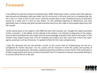 ForewardIt was difficult to avoid the concept of crowdsourcing in 2009. Books were written, contests were held, agencies were formed and ultimately, sides were taken. But for me the jury is still very much out on crowdsourcing. No, not in the ‘is it a fad, or here to stay’ sense, I think the answer there is clear. Crowdsourcing has actually been around for a while and it is here to stay. Rather, I’m still conflicted regarding its effectiveness and more specifically, how is it being used (and misused) and what new forms will it take as more people experiment with the concept.I wrote several posts on the subject in late-2009 that were well received, but I thought the subject warranted further rumination.  In this eBook, my first attempt at the medium, I’ve collected my blog posts on the subject, many of which benefitted from the insight and first-hand knowledge of people I both admire and respect. It also includes many original essays from a list of marketing and creative pros who, were they to form one super-agency, would put us all out of business. I’m grateful to them for their input and generosity.I hope this document will not only provide a primer to the current state of crowdsourcing, but also be a springboard for further discussion. For me, success will be measured in both the quality and quantity of responses this work generates. Ultimately crowdsourcing will live and die on its own merits. If the end product is of high enough quality we’ll see its use become prevalent. But if it is abused or misused, many people betting on its success will be left out in the cold.4www.rickliebling.com