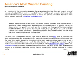 America’s Most Wanted PaintingOriginally written for this eBookAs I mentioned in the Introduction, crowdsourcing, as a concept, isn’t new. There are certainly plenty of examples before Social Media made it so easy. Back in early / mid-90s people were using the Internet 1.0 to experiment with harnessing the collective intellect of crowds. The following comes from the website of the Russian emigrant artist team Vitaly Komar and Alex Melamid: The Most Wanted paintings, as well as the Least Wanted paintings, reflect the artists' interpretation of a professional market research survey about aesthetic preferences and taste in painting. Intending to discover what a true "people's art" would look like, the artists, with the support of the Nation Institute, hired Marttila & Kiley, Inc. to conduct the first poll. In 1994, they began the process which resulted in America's Most Wanted and America's Least Wanted paintings, which were exhibited in New York at the Alternative Museum under the title "People's Choice.”The result is the painting on the previous page. More on the survey results here. Paint by committee, not unlike paint by numbers, will produce a result, but the result is unlikely to be a masterpiece, and on some level that is one of the leading criticisms of crowdsourcing. When used to gain consensus, you often end up with a Frankenstein’s monster of features, or a whole that is less than the sum of its parts. Truly great art – or great creative – is usually the result of a lone figure, or perhaps a team of two (Steve Hayden & Lee Clow at Chiat-Day, Morrissey & Marr of The Smiths), whose successfull collaboration is the result of time spent working closely together. By its very nature, gathering strangers together simply will not produce something of the same quality.  43www.rickliebling.commore