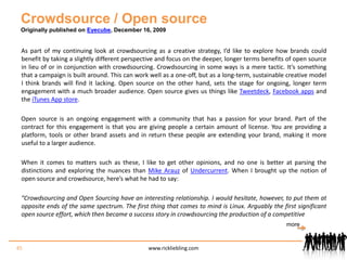 Crowdsource / Open sourceOriginally published on Eyecube, December 16, 2009As part of my continuing look at crowdsourcing as a creative strategy, I’d like to explore how brands could benefit by taking a slightly different perspective and focus on the deeper, longer terms benefits of open source in lieu of or in conjunction with crowdsourcing. Crowdsourcing in some ways is a mere tactic. It’s something that a campaign is built around. This can work well as a one-off, but as a long-term, sustainable creative model I think brands will find it lacking. Open source on the other hand, sets the stage for ongoing, longer term engagement with a much broader audience. Open source gives us things like Tweetdeck, Facebook apps and the iTunes App store.Open source is an ongoing engagement with a community that has a passion for your brand. Part of the contract for this engagement is that you are giving people a certain amount of license. You are providing a platform, tools or other brand assets and in return these people are extending your brand, making it more useful to a larger audience.When it comes to matters such as these, I like to get other opinions, and no one is better at parsing the distinctions and exploring the nuances than Mike Arauz of Undercurrent. When I brought up the notion of open source and crowdsource, here’s what he had to say:“Crowdsourcing and Open Sourcing have an interesting relationship. I would hesitate, however, to put them at opposite ends of the same spectrum. The first thing that comes to mind is Linux. Arguably the first significant open source effort, which then became a success story in crowdsourcing the production of a competitive45www.rickliebling.commore