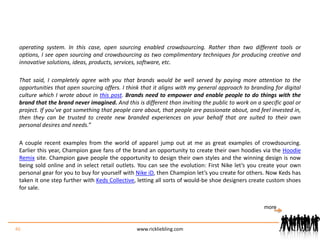 operating system. In this case, open sourcing enabled crowdsourcing. Rather than two different tools or options, I see open sourcing and crowdsourcing as two complimentary techniques for producing creative and innovative solutions, ideas, products, services, software, etc.That said, I completely agree with you that brands would be well served by paying more attention to the opportunities that open sourcing offers. I think that it aligns with my general approach to branding for digital culture which I wrote about in this post. Brands need to empower and enable people to do things with the brand that the brand never imagined. And this is different than inviting the public to work on a specific goal or project. If you’ve got something that people care about, that people are passionate about, and feel invested in, then they can be trusted to create new branded experiences on your behalf that are suited to their own personal desires and needs.”A couple recent examples from the world of apparel jump out at me as great examples of crowdsourcing. Earlier this year, Champion gave fans of the brand an opportunity to create their own hoodies via the Hoodie Remix site. Champion gave people the opportunity to design their own styles and the winning design is now being sold online and in select retail outlets. You can see the evolution: First Nike let’s you create your own personal gear for you to buy for yourself with Nike iD, then Champion let’s you create for others. Now Keds has taken it one step further with Keds Collective, letting all sorts of would-be shoe designers create custom shoes for sale.46www.rickliebling.commore