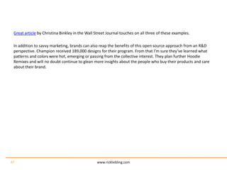 Great article by Christina Binkley in the Wall Street Journal touches on all three of these examples.In addition to savvy marketing, brands can also reap the benefits of this open source approach from an R&D perspective. Champion received 189,000 designs for their program. From that I’m sure they’ve learned what patterns and colors were hot, emerging or passing from the collective interest. They plan further Hoodie Remixes and will no doubt continue to glean more insights about the people who buy their products and care about their brand.www.rickliebling.com47