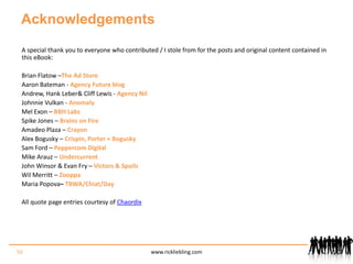 AcknowledgementsA special thank you to everyone who contributed / I stole from for the posts and original content contained in this eBook:Brian Flatow – The Ad StoreAaron Bateman - Agency Future blogAndrew, Hank Leber & Cliff Lewis - Agency NilJohnnie Vulkan - AnomalyMel Exon – BBH LabsSpike Jones – Brains on FireAmadeo Plaza – CrayonAlex Bogusky – Crispin, Porter + BoguskySam Ford – Peppercom DigitalMike Arauz – UndercurrentJohn Winsor & Evan Fry – Victors & SpoilsWil Merritt – ZooppaMaria Popova– TBWA/Chiat/Day All quote page entries courtesy of Chaordix50www.rickliebling.com