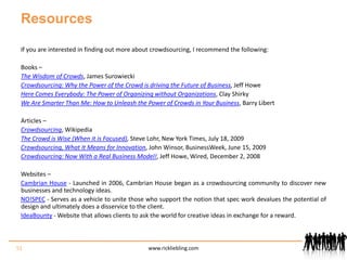 ResourcesIf you are interested in finding out more about crowdsourcing, I recommend the following:Books –The Wisdom of Crowds, James SurowieckiCrowdsourcing: Why the Power of the Crowd is driving the Future of Business, Jeff HoweHere Comes Everybody: The Power of Organizing without Organizations, Clay ShirkyWe Are Smarter Than Me: How to Unleash the Power of Crowds in Your Business, Barry LibertArticles – Crowdsourcing, WikipediaThe Crowd is Wise (When it is Focused), Steve Lohr, New York Times, July 18, 2009Crowdsourcing, What It Means for Innovation, John Winsor, BusinessWeek, June 15, 2009Crowdsourcing: Now With a Real Business Model!, Jeff Howe, Wired, December 2, 2008Websites –Cambrian House - Launched in 2006, Cambrian House began as a crowdsourcing community to discover new businesses and technology ideas. NO!SPEC - Serves as a vehicle to unite those who support the notion that spec work devalues the potential of design and ultimately does a disservice to the client.IdeaBounty - Website that allows clients to ask the world for creative ideas in exchange for a reward.51www.rickliebling.com
