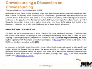 Crowdsourcing a Discussion on CrowdsourcingOriginally published on Eyecube, Novemeber 5, 2009Occasionally a topic comes up that inspires a longer post with commentary and viewpoints beyond my own. With so much talk recently about crowdsourcing it seemed like a good time to really tackle the issue. I’m positively thrilled to have input from some of the top minds in advertising and marketing communications contribute to this post. I want to thank Johnny Vulkan, Cliff Lewis, Evan Fry & Aaron Bateman who provided thoughtful commentary to this post as well as those who I have linked to for adding their insight to the discussion. I encourage you to print it out, bookmark, and of course share it with others.	A BRIEF HISTORY OF CROWDSOURCING	If it seems like you’ve been hearing a lot about crowdsourcing lately, it’s because you have.  Crowdsourcing is one of those buzz words, like synergy or viral that people are throwing around now to cover just about anything.  According to Wikipedia, the term was coined in a June 2006 Wired magazine article by Jeff Howe. My first experience with the concept came when I participated in The Beast, the Alternate Reality Game tied to the Steven Spielberg movie, A.I., back in 2001.	As a member of the 6,000+ strong Cloudmakers group, I joined fans from across the world to solve puzzles and interact within this fantastic fictional world. We worked together to create a ‘collective detective’ that competed against the puzzle makers, not against each other, and it was brilliant. And now crowdsourcing is very much in vogue. Howe took the concept and ran with it, turning it into a book, as did James Surowiecki with his tome, The Wisdom of Crowds.more9www.rickliebling.com