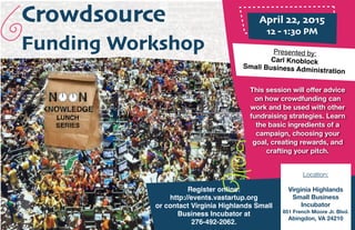 Crowdsource
Funding Workshop
April 22, 2015
12 - 1:30 PM
Presented by:
Carl Knoblock
Small Business Administration
This session will oﬀer advice
on how crowdfunding can
work and be used with other
fundraising strategies. Learn
the basic ingredients of a
campaign, choosing your
goal, creating rewards, and
crafting your pitch.
Register online:
http://events.vastartup.org
or contact Virginia Highlands Small
Business Incubator at
276-492-2062.
Location:
Virginia Highlands
Small Business
Incubator
851 French Moore Jr. Blvd.
Abingdon, VA 24210
 
